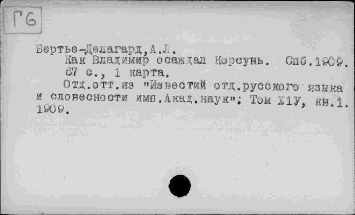 ﻿: Гб!
___і
Бертье-Делагард, А.Л.
Как Владимир осаждал Корсунь. Опб.1іЮ&.
67 с., і карта.
Отд.отт.из »Известий отд.русского языка
и словесности имп.Акад.наук«; Том Ліу кн і